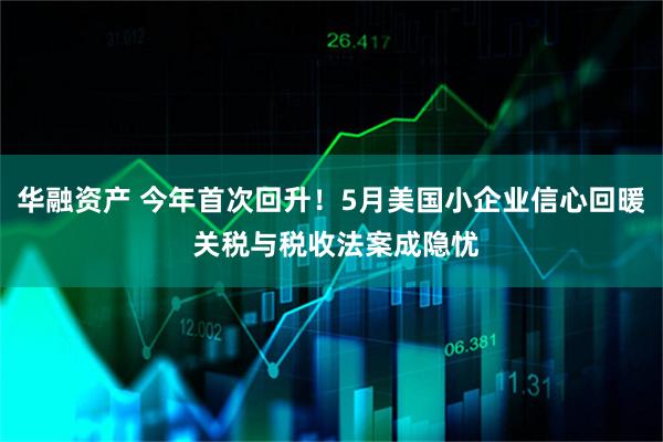华融资产 今年首次回升！5月美国小企业信心回暖 关税与税收法案成隐忧