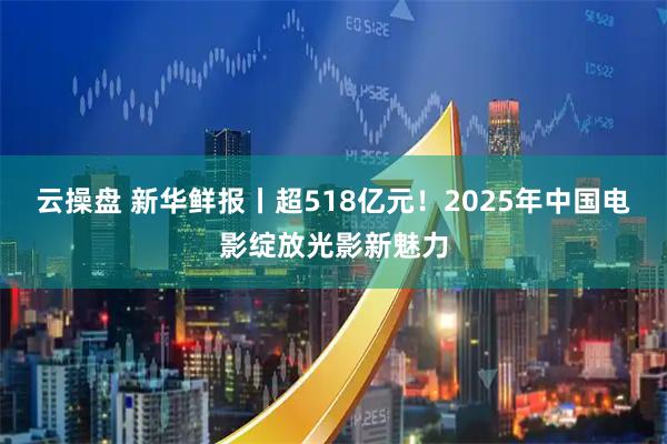 云操盘 新华鲜报丨超518亿元！2025年中国电影绽放光影新魅力