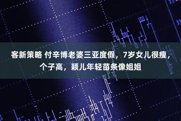 客新策略 付辛博老婆三亚度假，7岁女儿很瘦，个子高，颖儿年轻苗条像姐姐