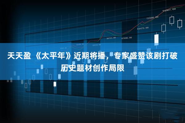 天天盈 《太平年》近期将播，专家盛赞该剧打破历史题材创作局限