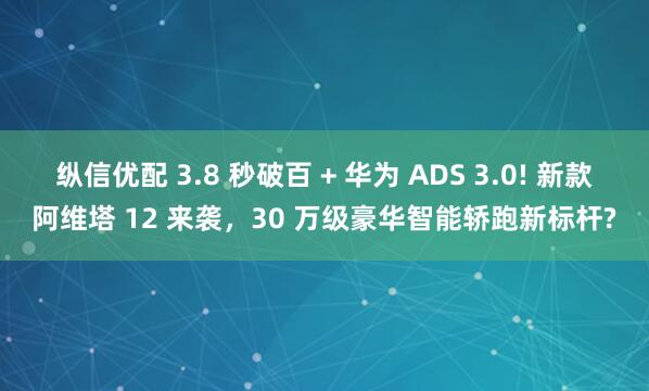 纵信优配 3.8 秒破百 + 华为 ADS 3.0! 新款阿维塔 12 来袭，30 万级豪华智能轿跑新标杆?