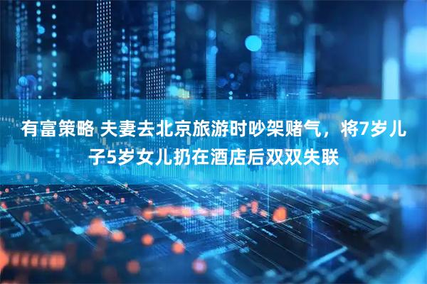 有富策略 夫妻去北京旅游时吵架赌气，将7岁儿子5岁女儿扔在酒店后双双失联