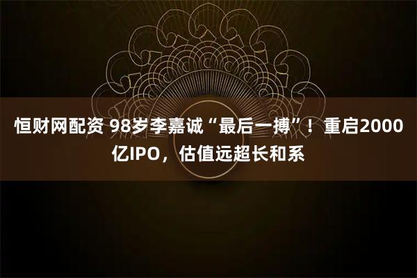 恒财网配资 98岁李嘉诚“最后一搏”！重启2000亿IPO，估值远超长和系