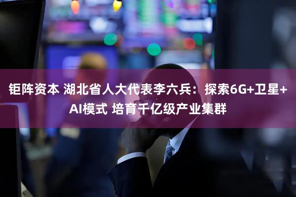 钜阵资本 湖北省人大代表李六兵：探索6G+卫星+AI模式 培育千亿级产业集群