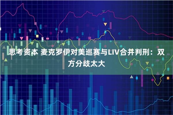 思考资本 麦克罗伊对美巡赛与LIV合并判刑：双方分歧太大