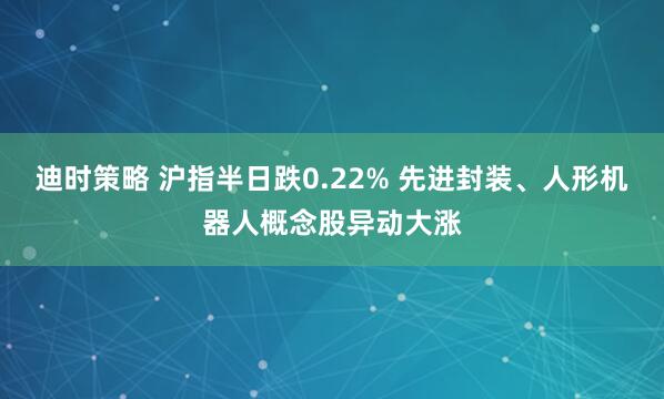 迪时策略 沪指半日跌0.22% 先进封装、人形机器人概念股异动大涨