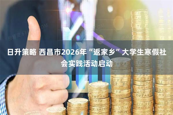 日升策略 西昌市2026年“返家乡”大学生寒假社会实践活动启动