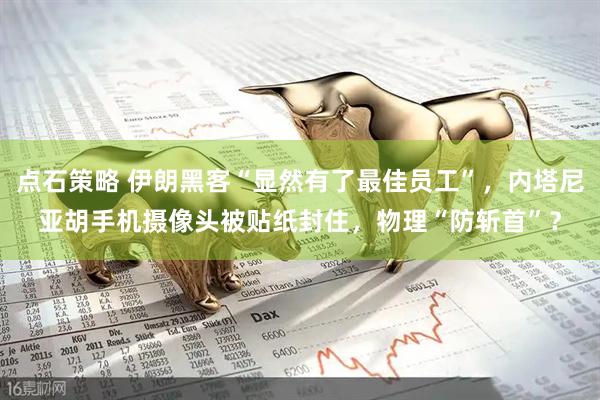 点石策略 伊朗黑客“显然有了最佳员工”，内塔尼亚胡手机摄像头被贴纸封住，物理“防斩首”？