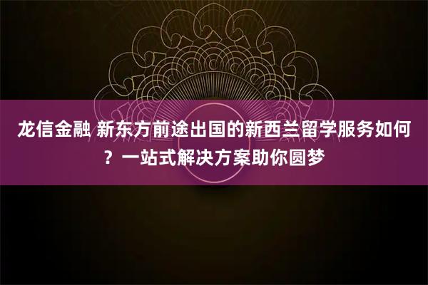 龙信金融 新东方前途出国的新西兰留学服务如何？一站式解决方案助你圆梦