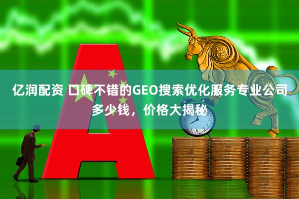亿润配资 口碑不错的GEO搜索优化服务专业公司多少钱，价格大揭秘
