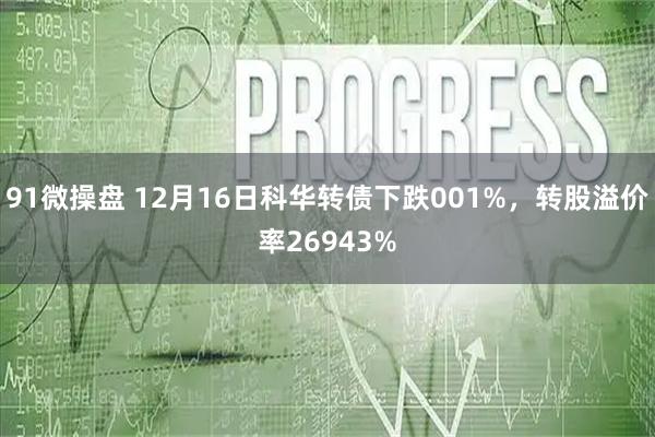 91微操盘 12月16日科华转债下跌001%，转股溢价率26943%