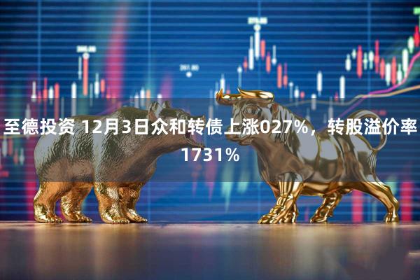 至德投资 12月3日众和转债上涨027%，转股溢价率1731%
