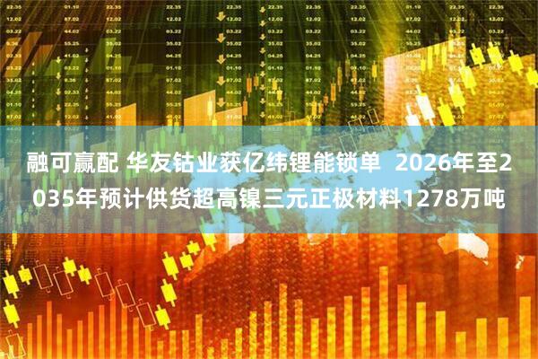 融可赢配 华友钴业获亿纬锂能锁单  2026年至2035年预计供货超高镍三元正极材料1278万吨