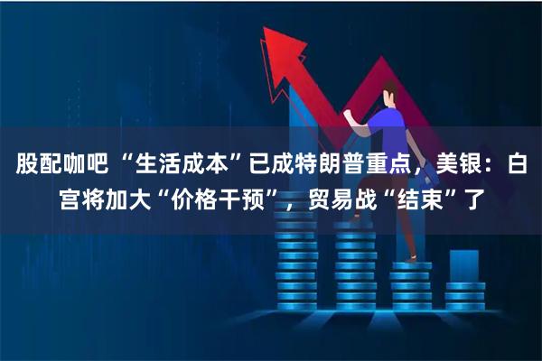 股配咖吧 “生活成本”已成特朗普重点，美银：白宫将加大“价格干预”，贸易战“结束”了