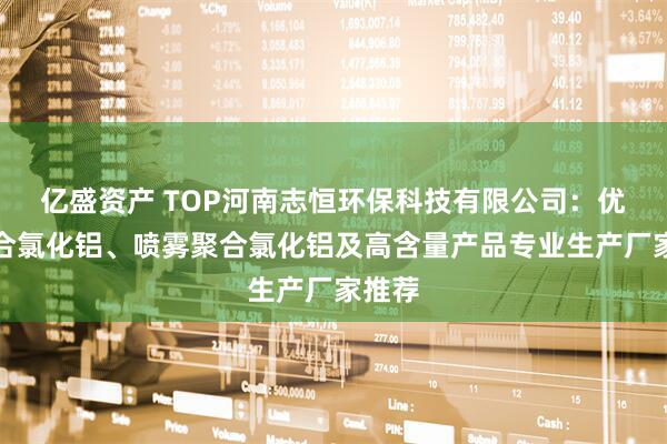 亿盛资产 TOP河南志恒环保科技有限公司：优质聚合氯化铝、喷雾聚合氯化铝及高含量产品专业生产厂家推荐