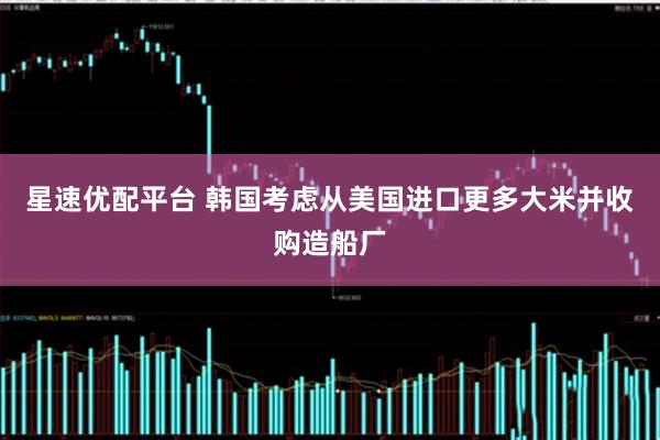 星速优配平台 韩国考虑从美国进口更多大米并收购造船厂
